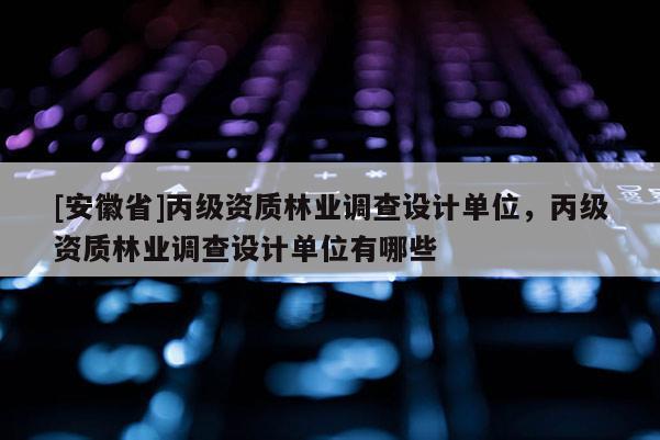[安徽省]丙級資質(zhì)林業(yè)調(diào)查設(shè)計單位，丙級資質(zhì)林業(yè)調(diào)查設(shè)計單位有哪些