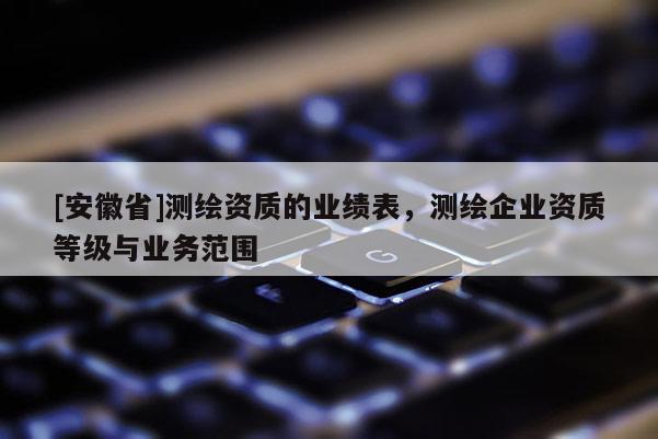 [安徽省]測繪資質(zhì)的業(yè)績表，測繪企業(yè)資質(zhì)等級與業(yè)務(wù)范圍