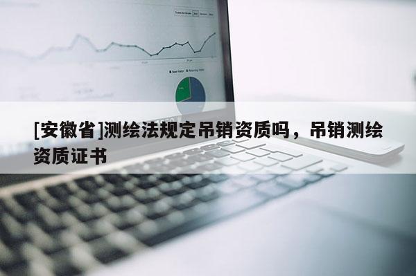 [安徽省]測繪法規(guī)定吊銷資質(zhì)嗎，吊銷測繪資質(zhì)證書