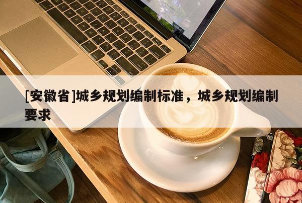 [安徽省]城鄉(xiāng)規(guī)劃編制標(biāo)準(zhǔn)，城鄉(xiāng)規(guī)劃編制要求
