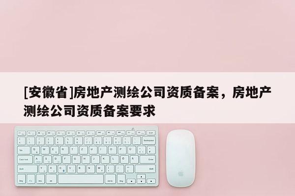 [安徽省]房地產(chǎn)測(cè)繪公司資質(zhì)備案，房地產(chǎn)測(cè)繪公司資質(zhì)備案要求