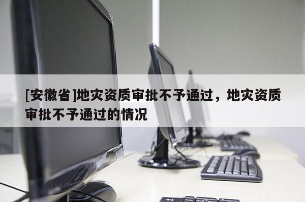 [安徽省]地災(zāi)資質(zhì)審批不予通過(guò)，地災(zāi)資質(zhì)審批不予通過(guò)的情況