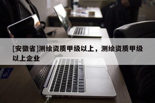 [安徽省]測繪資質(zhì)甲級以上，測繪資質(zhì)甲級以上企業(yè)