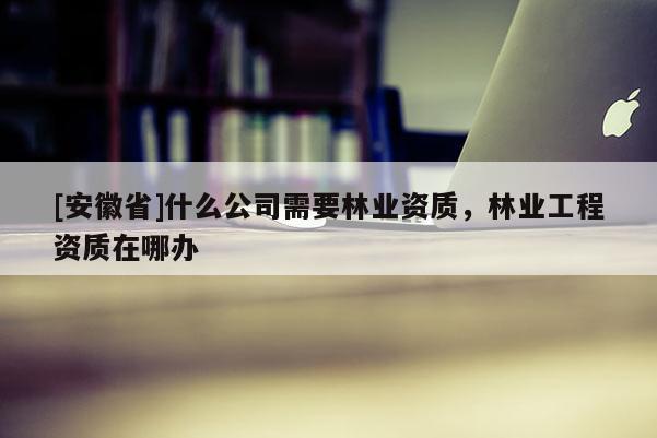 [安徽省]什么公司需要林業(yè)資質(zhì)，林業(yè)工程資質(zhì)在哪辦