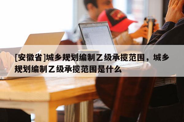[安徽省]城鄉(xiāng)規(guī)劃編制乙級承攬范圍，城鄉(xiāng)規(guī)劃編制乙級承攬范圍是什么