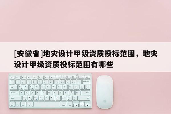 [安徽省]地災(zāi)設(shè)計(jì)甲級(jí)資質(zhì)投標(biāo)范圍，地災(zāi)設(shè)計(jì)甲級(jí)資質(zhì)投標(biāo)范圍有哪些