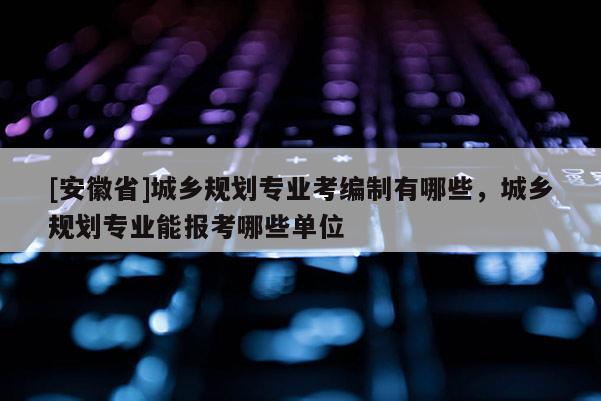 [安徽省]城鄉(xiāng)規(guī)劃專(zhuān)業(yè)考編制有哪些，城鄉(xiāng)規(guī)劃專(zhuān)業(yè)能報(bào)考哪些單位