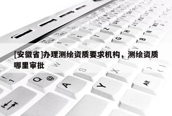 [安徽省]辦理測繪資質(zhì)要求機構(gòu)，測繪資質(zhì)哪里審批