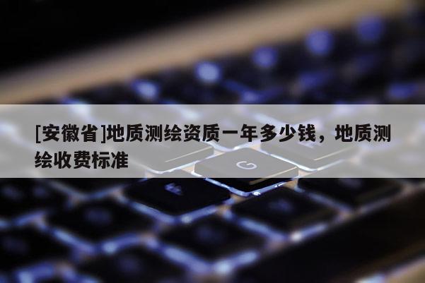 [安徽省]地質(zhì)測繪資質(zhì)一年多少錢，地質(zhì)測繪收費標準