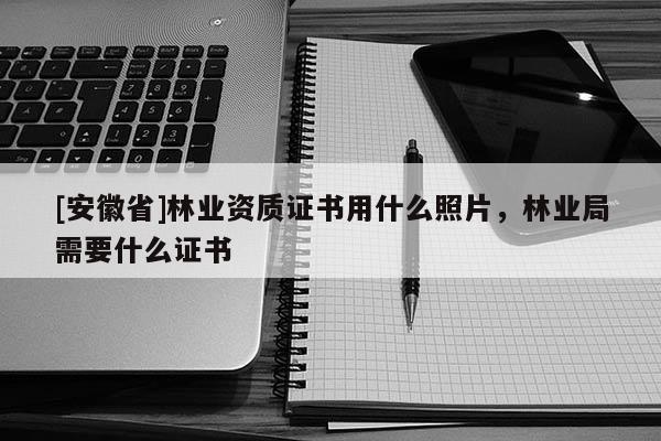 [安徽省]林業(yè)資質(zhì)證書用什么照片，林業(yè)局需要什么證書