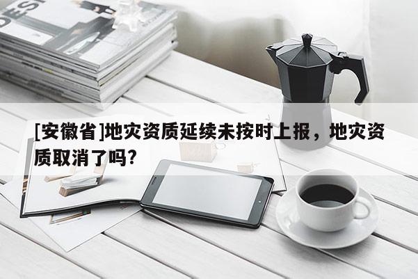 [安徽省]地災資質延續(xù)未按時上報，地災資質取消了嗎?