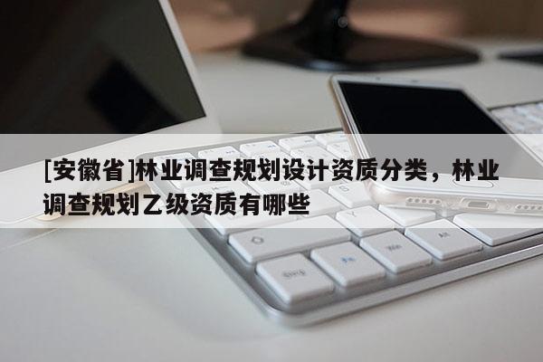 [安徽省]林業(yè)調(diào)查規(guī)劃設(shè)計資質(zhì)分類，林業(yè)調(diào)查規(guī)劃乙級資質(zhì)有哪些