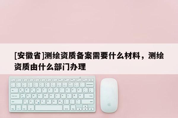 [安徽省]測(cè)繪資質(zhì)備案需要什么材料，測(cè)繪資質(zhì)由什么部門辦理