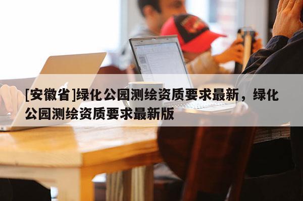 [安徽省]綠化公園測(cè)繪資質(zhì)要求最新，綠化公園測(cè)繪資質(zhì)要求最新版