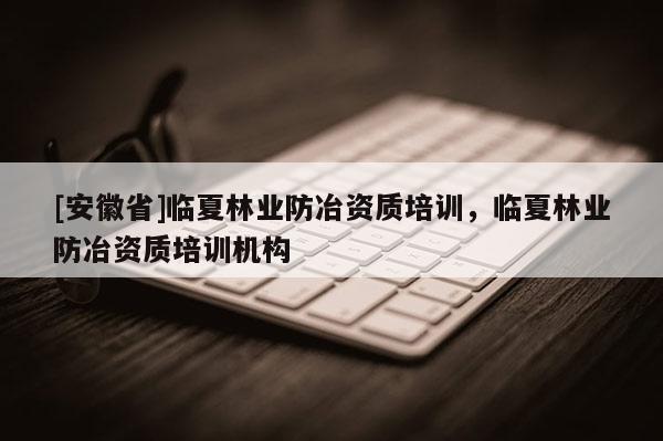 [安徽省]臨夏林業(yè)防冶資質(zhì)培訓(xùn)，臨夏林業(yè)防冶資質(zhì)培訓(xùn)機(jī)構(gòu)