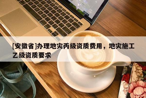 [安徽省]辦理地災丙級資質(zhì)費用，地災施工乙級資質(zhì)要求