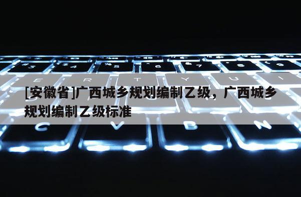 [安徽省]廣西城鄉(xiāng)規(guī)劃編制乙級(jí)，廣西城鄉(xiāng)規(guī)劃編制乙級(jí)標(biāo)準(zhǔn)