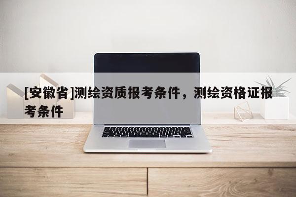 [安徽省]測繪資質(zhì)報(bào)考條件，測繪資格證報(bào)考條件