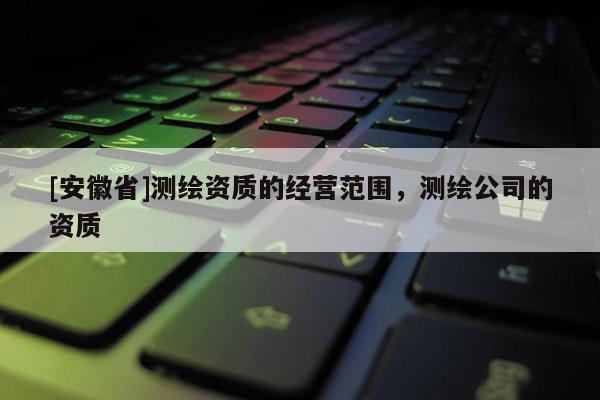 [安徽省]測繪資質(zhì)的經(jīng)營范圍，測繪公司的資質(zhì)