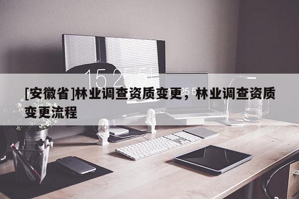 [安徽省]林業(yè)調(diào)查資質(zhì)變更，林業(yè)調(diào)查資質(zhì)變更流程