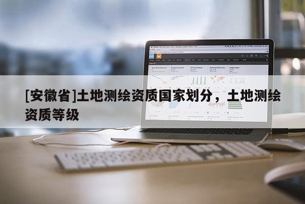 [安徽省]土地測繪資質(zhì)國家劃分，土地測繪資質(zhì)等級