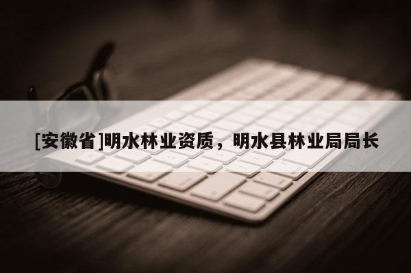 [安徽省]明水林業(yè)資質(zhì)，明水縣林業(yè)局局長(zhǎng)
