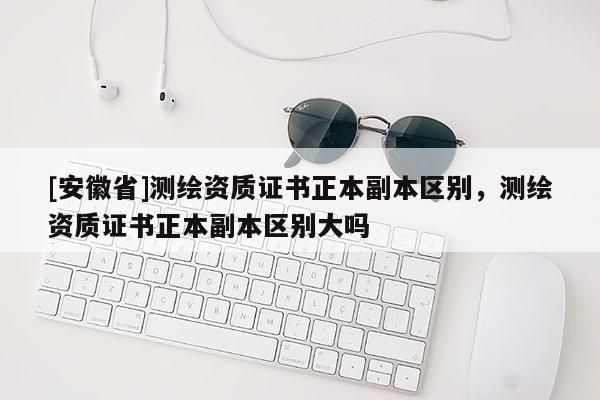 [安徽省]測繪資質(zhì)證書正本副本區(qū)別，測繪資質(zhì)證書正本副本區(qū)別大嗎