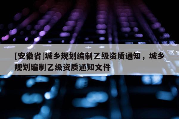 [安徽省]城鄉(xiāng)規(guī)劃編制乙級(jí)資質(zhì)通知，城鄉(xiāng)規(guī)劃編制乙級(jí)資質(zhì)通知文件