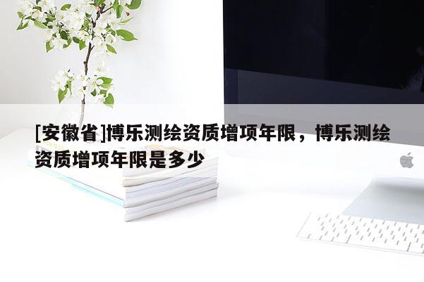 [安徽省]博樂(lè)測(cè)繪資質(zhì)增項(xiàng)年限，博樂(lè)測(cè)繪資質(zhì)增項(xiàng)年限是多少