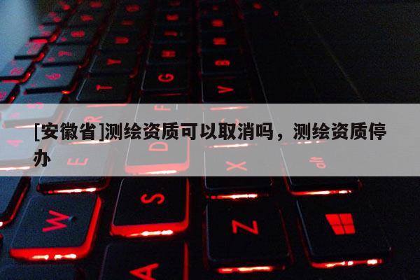 [安徽省]測(cè)繪資質(zhì)可以取消嗎，測(cè)繪資質(zhì)停辦