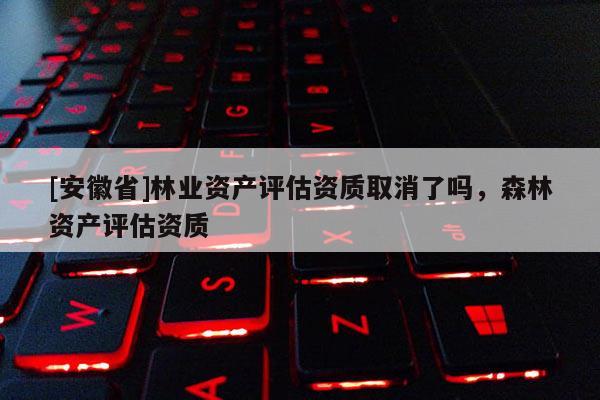 [安徽省]林業(yè)資產(chǎn)評估資質(zhì)取消了嗎，森林資產(chǎn)評估資質(zhì)