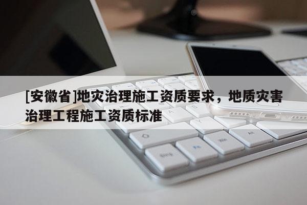 [安徽省]地災治理施工資質(zhì)要求，地質(zhì)災害治理工程施工資質(zhì)標準