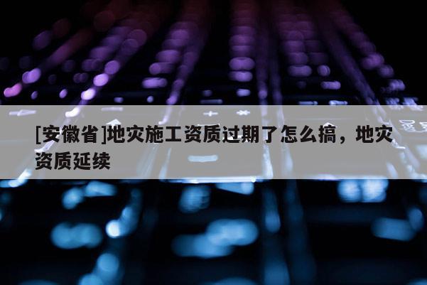 [安徽省]地災施工資質(zhì)過期了怎么搞，地災資質(zhì)延續(xù)