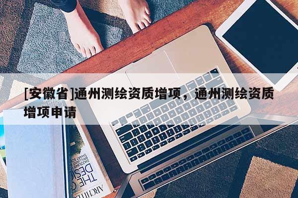 [安徽省]通州測繪資質(zhì)增項(xiàng)，通州測繪資質(zhì)增項(xiàng)申請