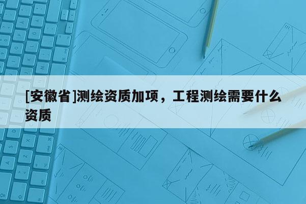[安徽省]測繪資質(zhì)加項，工程測繪需要什么資質(zhì)