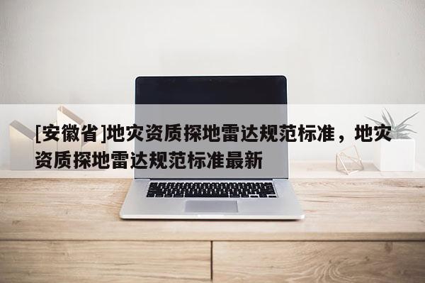 [安徽省]地災(zāi)資質(zhì)探地雷達(dá)規(guī)范標(biāo)準(zhǔn)，地災(zāi)資質(zhì)探地雷達(dá)規(guī)范標(biāo)準(zhǔn)最新