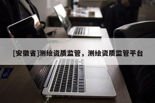[安徽省]測(cè)繪資質(zhì)監(jiān)管，測(cè)繪資質(zhì)監(jiān)管平臺(tái)