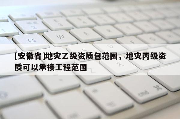 [安徽省]地災(zāi)乙級(jí)資質(zhì)包范圍，地災(zāi)丙級(jí)資質(zhì)可以承接工程范圍