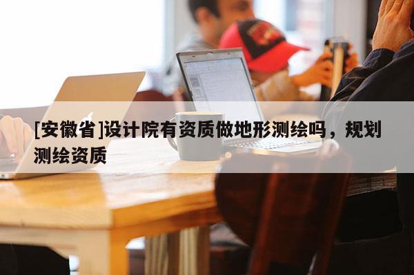 [安徽省]設(shè)計院有資質(zhì)做地形測繪嗎，規(guī)劃測繪資質(zhì)