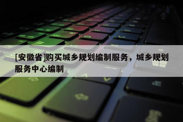 [安徽省]購(gòu)買城鄉(xiāng)規(guī)劃編制服務(wù)，城鄉(xiāng)規(guī)劃服務(wù)中心編制