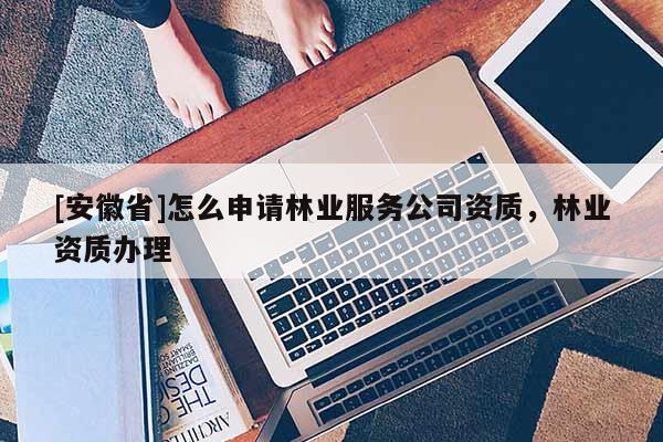 [安徽省]怎么申請(qǐng)林業(yè)服務(wù)公司資質(zhì)，林業(yè)資質(zhì)辦理