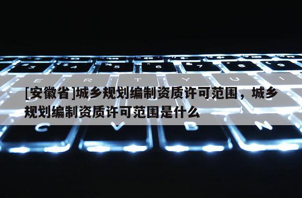 [安徽省]城鄉(xiāng)規(guī)劃編制資質(zhì)許可范圍，城鄉(xiāng)規(guī)劃編制資質(zhì)許可范圍是什么