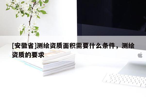 [安徽省]測繪資質(zhì)面積需要什么條件，測繪資質(zhì)的要求