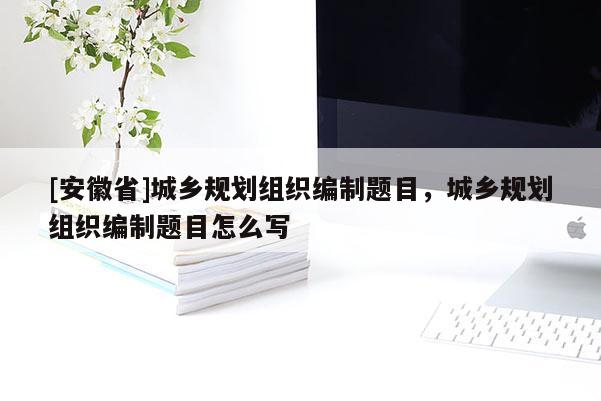 [安徽省]城鄉(xiāng)規(guī)劃組織編制題目，城鄉(xiāng)規(guī)劃組織編制題目怎么寫