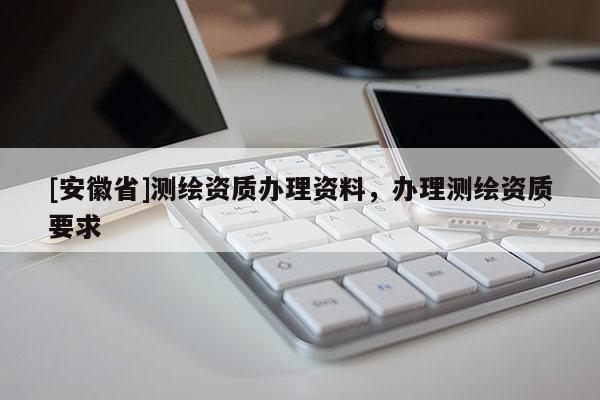 [安徽省]測(cè)繪資質(zhì)辦理資料，辦理測(cè)繪資質(zhì)要求