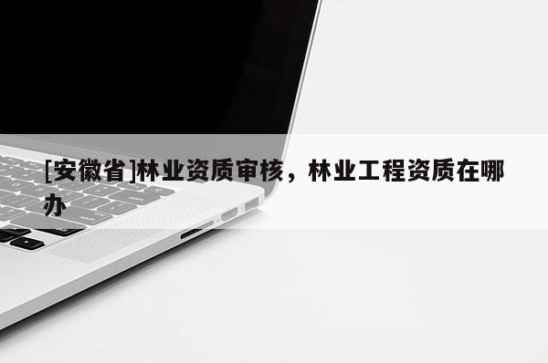 [安徽省]林業(yè)資質(zhì)審核，林業(yè)工程資質(zhì)在哪辦