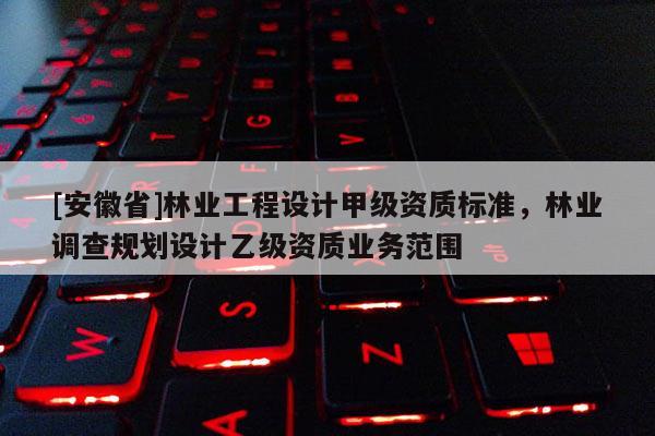 [安徽省]林業(yè)工程設(shè)計(jì)甲級(jí)資質(zhì)標(biāo)準(zhǔn)，林業(yè)調(diào)查規(guī)劃設(shè)計(jì)乙級(jí)資質(zhì)業(yè)務(wù)范圍