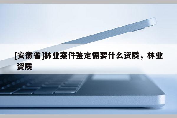 [安徽省]林業(yè)案件鑒定需要什么資質(zhì)，林業(yè) 資質(zhì)