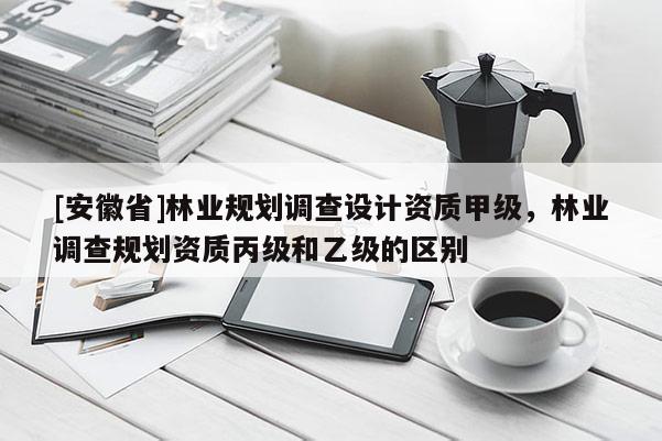 [安徽省]林業(yè)規(guī)劃調(diào)查設(shè)計(jì)資質(zhì)甲級(jí)，林業(yè)調(diào)查規(guī)劃資質(zhì)丙級(jí)和乙級(jí)的區(qū)別