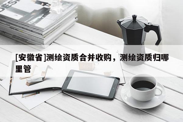 [安徽省]測繪資質(zhì)合并收購，測繪資質(zhì)歸哪里管
